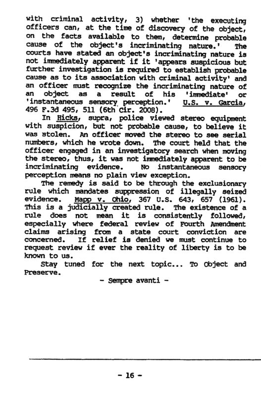 with criminal activity, 3) whether ‘the executing officers can, at the time of discovery of the object, on the facts available to them, determine probable cause of the object’s incriminating nature.’ The courts have stated an object’s incriminating nature is not immediately apparent if it ’appears suspicious but further investigation is required to establish probable cause as to its association with criminal activity’ and an officer must recognize the incriminating nature of an object as a result of his ’imediate’ or ’instantaneous sensory perception.’ U.S. v. Garcia, 496 F.3d 495, 511 (6th cir. 2008). In picks, supra, police viewed stereo equipment with suspicion, but not probable cause, to believe it was stolen. An officer moved the stereo to see serial numbers, which he wrote down. The court held that the officer engaged in an investigatory search when moving the stereo, thus, it was not immediately apparent to be incriminating evidence. No instantanecus sensory perception means no plain view exception. The remedy is said to be through the exclusionary rule which mandates suppression of illegally seized evidence. Mapp v. Ohio, 367 U.S. 643, 657 (1961). This is a judicially created rule, The existence of a rule does not mean it is consistently followed, especially vhere federal review of Fourth Amendment claims arising from a state court conviction are concerned. If relief is denied we must continue to request review if ever the reality of liberty is to be known to us. Stay tuned for the next topic... To Cbject and Preserve. - Sempre avanti - -16-